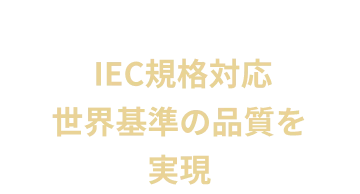  IEC規格対応世界基準の品質を実現